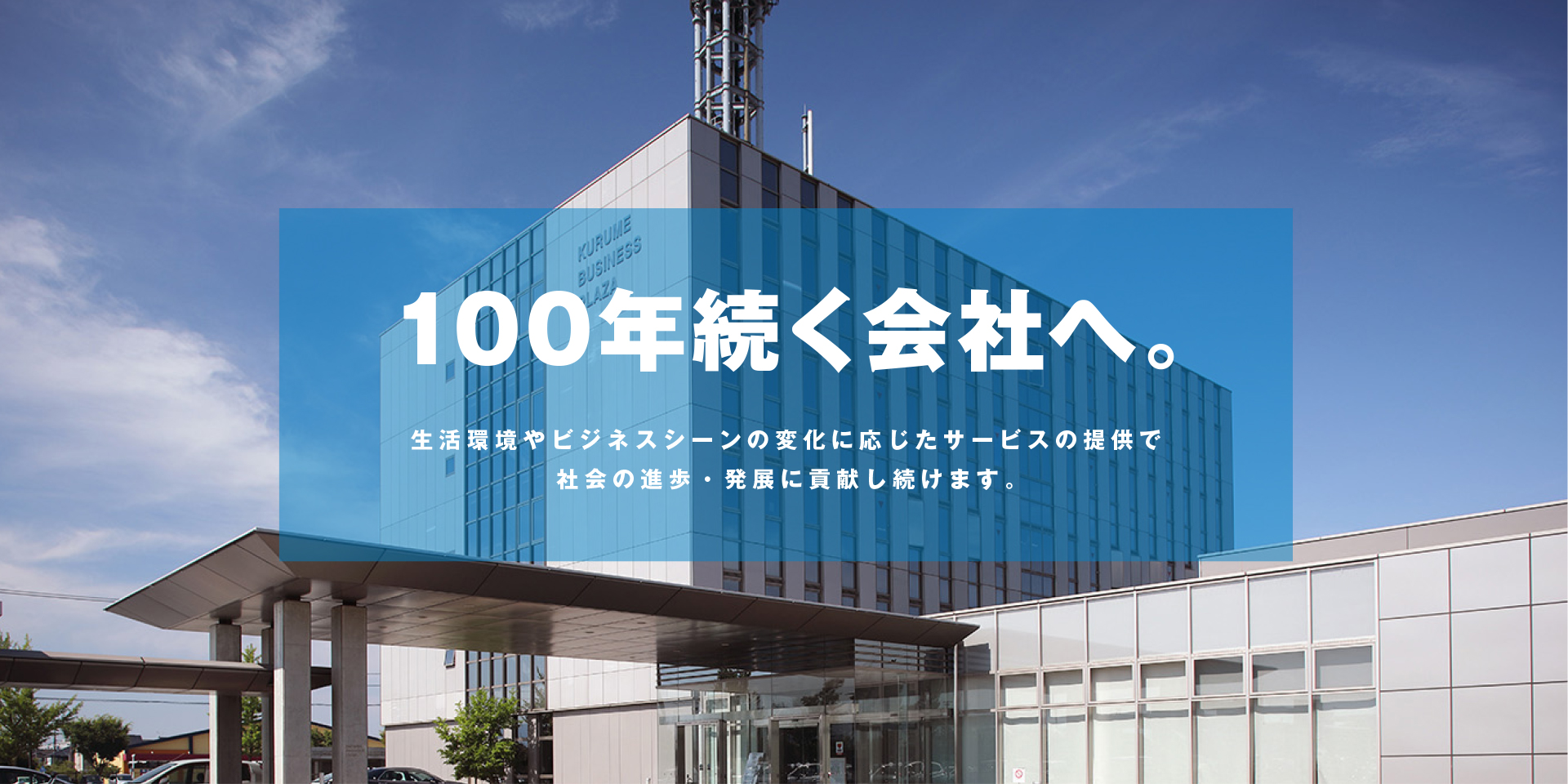 100年続く会社へ。生活環境やビジネスシーンの変化に応じたサービスの提供で 社会の進歩・発展に貢献し続けます。